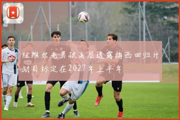 纽维尔老男孩高层透露梅西回归计划目标定在2027年上半年