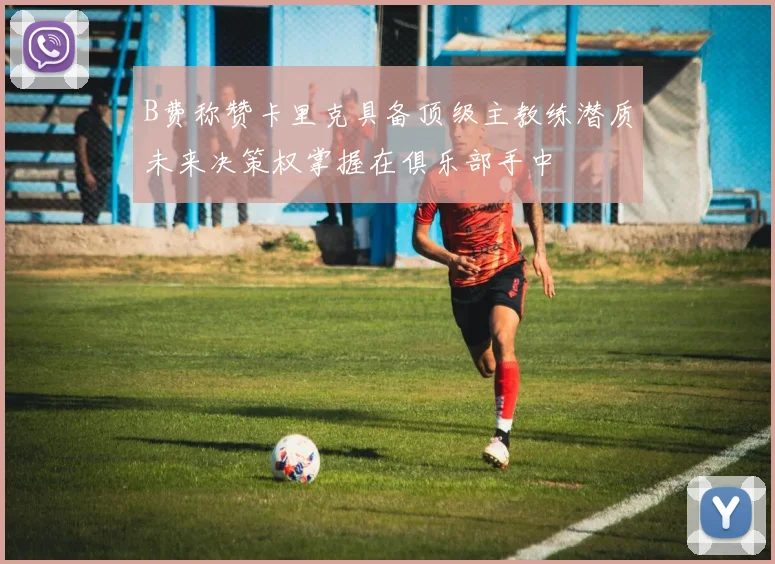 B费称赞卡里克具备顶级主教练潜质未来决策权掌握在俱乐部手中