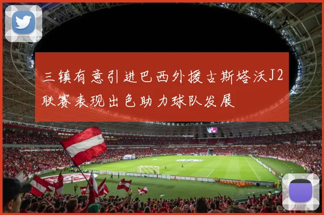 三镇有意引进巴西外援古斯塔沃J2联赛表现出色助力球队发展