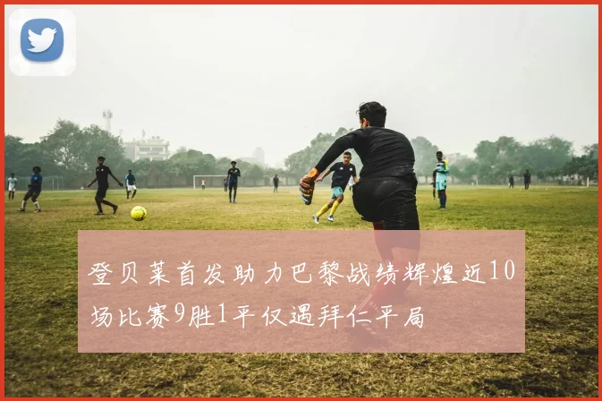 登贝莱首发助力巴黎战绩辉煌近10场比赛9胜1平仅遇拜仁平局