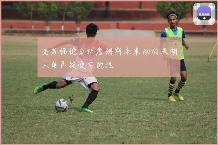 克劳福德分析詹姆斯未来动向及湖人角色接受可能性