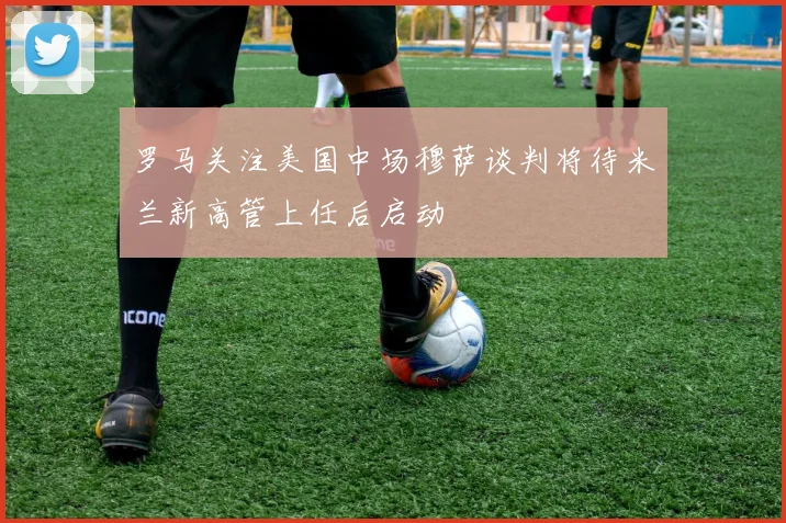 罗马关注美国中场穆萨谈判将待米兰新高管上任后启动