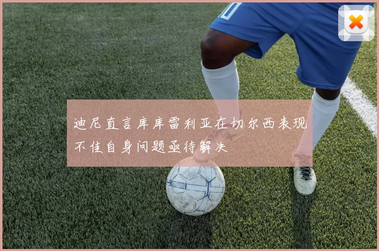 迪尼直言库库雷利亚在切尔西表现不佳自身问题亟待解决