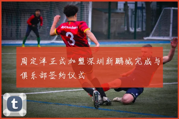 周定洋正式加盟深圳新鹏城完成与俱乐部签约仪式