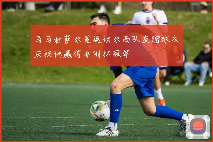 马马杜萨尔重返切尔西队友赠球衣庆祝他赢得非洲杯冠军
