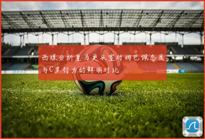 西媒分析皇马更衣室对姆巴佩态度与C罗行为的鲜明对比