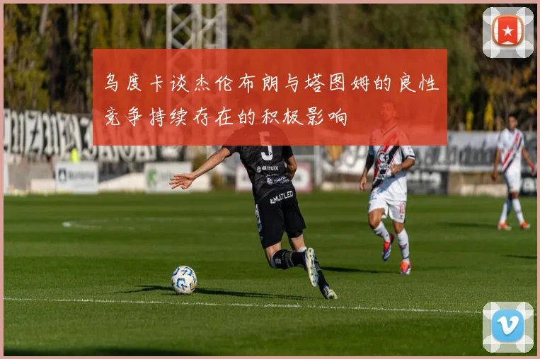乌度卡谈杰伦布朗与塔图姆的良性竞争持续存在的积极影响