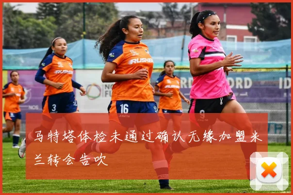 马特塔体检未通过确认无缘加盟米兰转会告吹