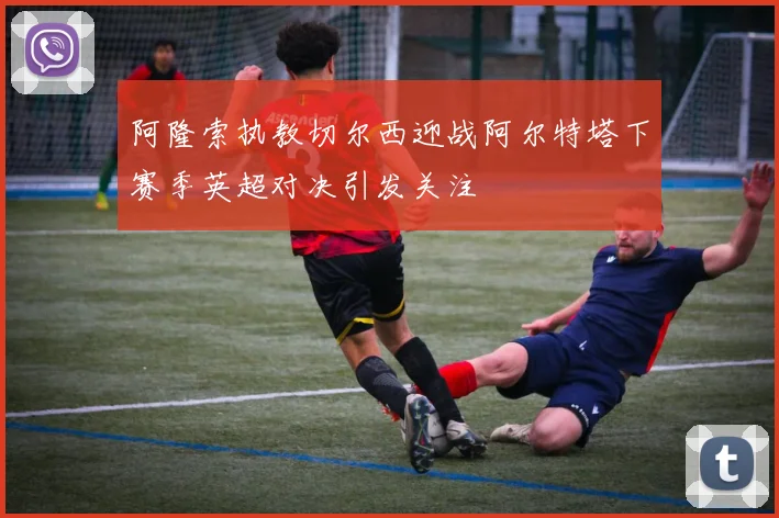阿隆索执教切尔西迎战阿尔特塔下赛季英超对决引发关注